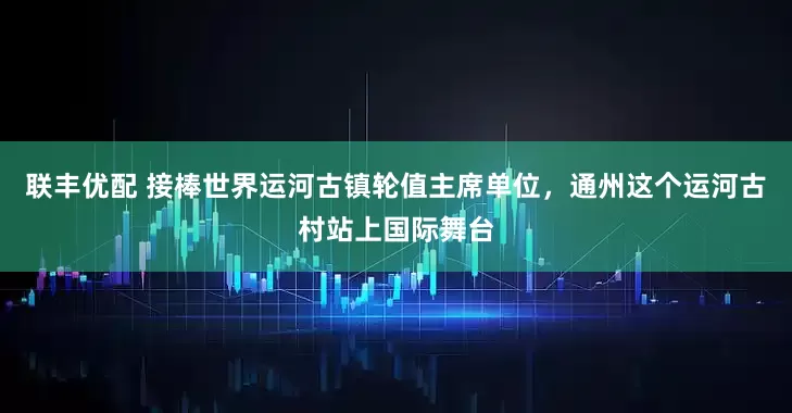 联丰优配 接棒世界运河古镇轮值主席单位，通州这个运河古村站上国际舞台
