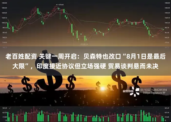 老百姓配资 关键一周开启：贝森特也改口“8月1日是最后大限”，印度接近协议但立场强硬 贸易谈判悬而未决