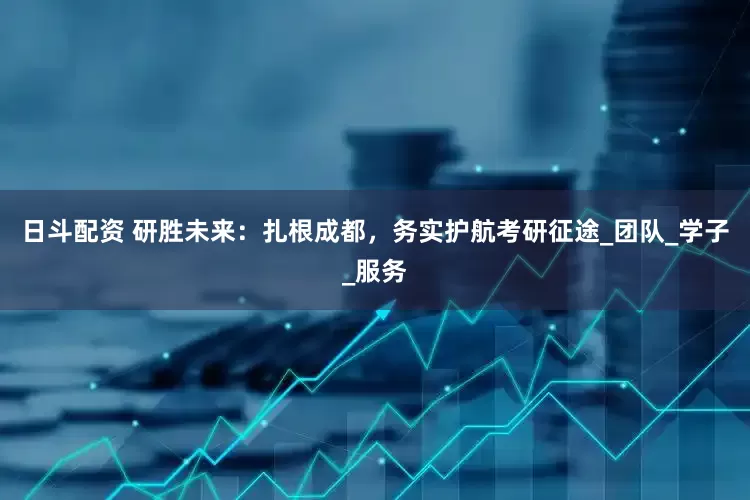 日斗配资 研胜未来：扎根成都，务实护航考研征途_团队_学子_服务