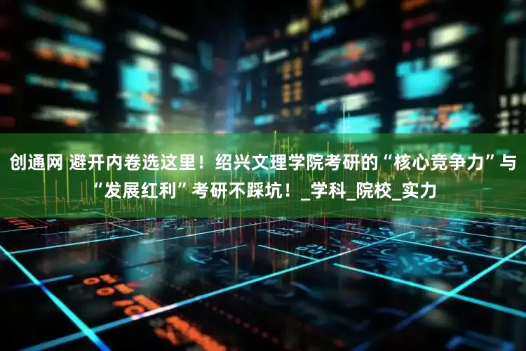 创通网 避开内卷选这里！绍兴文理学院考研的“核心竞争力”与“发展红利”考研不踩坑！_学科_院校_实力