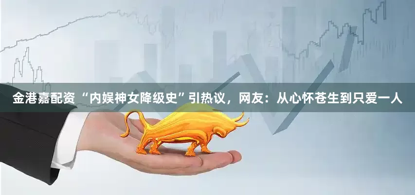 金港嘉配资 “内娱神女降级史”引热议，网友：从心怀苍生到只爱一人