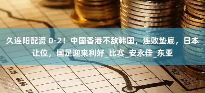 久连阳配资 0-2！中国香港不敌韩国，连败垫底，日本让位，国足迎来利好_比赛_安永佳_东亚