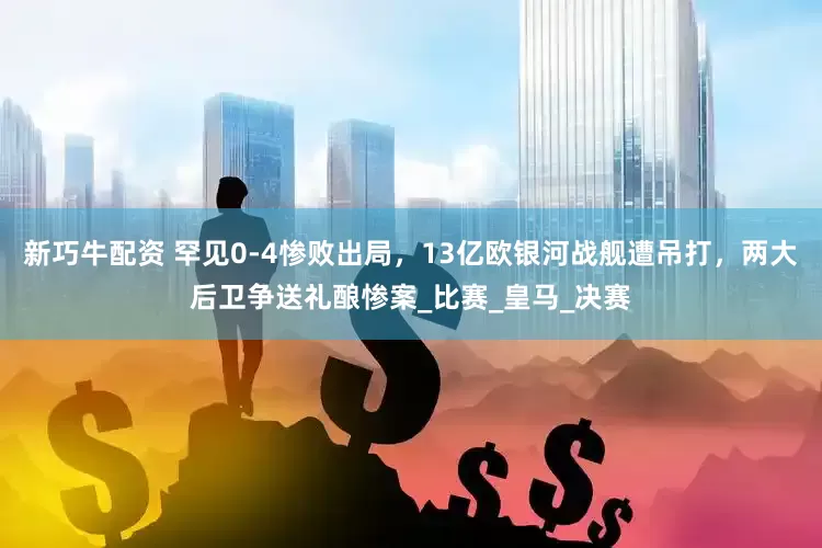 新巧牛配资 罕见0-4惨败出局，13亿欧银河战舰遭吊打，两大后卫争送礼酿惨案_比赛_皇马_决赛
