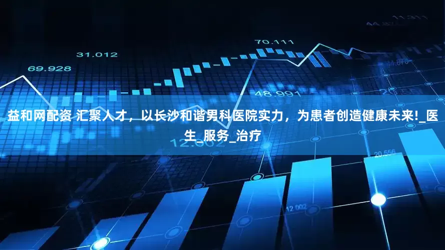 益和网配资 汇聚人才，以长沙和谐男科医院实力，为患者创造健康未来!_医生_服务_治疗