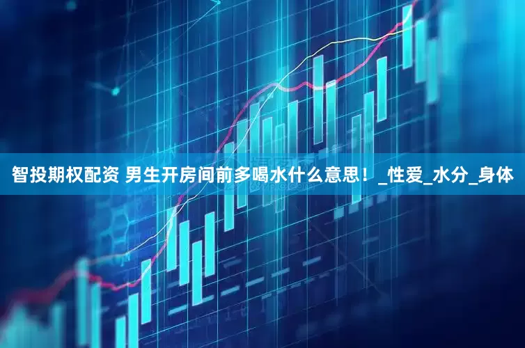 智投期权配资 男生开房间前多喝水什么意思！_性爱_水分_身体