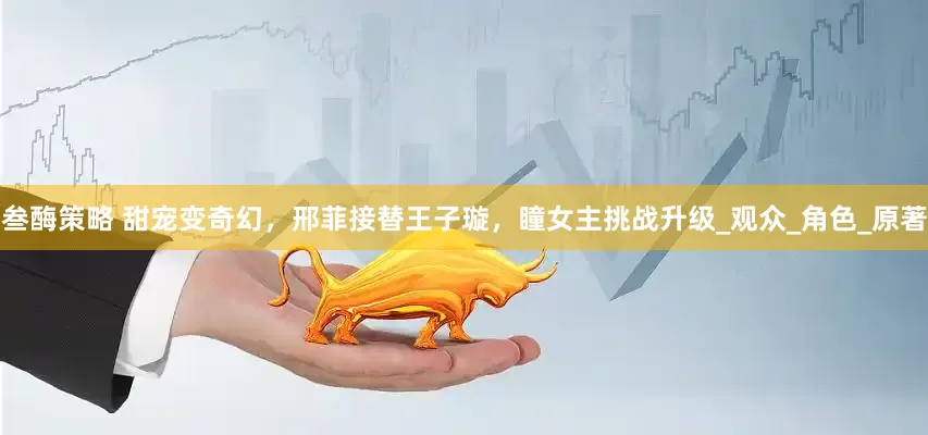 叁酶策略 甜宠变奇幻，邢菲接替王子璇，瞳女主挑战升级_观众_角色_原著