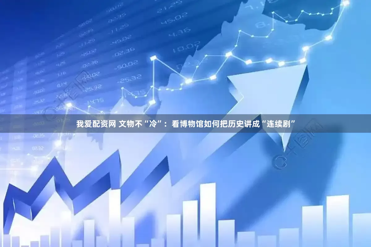 我爱配资网 文物不“冷”：看博物馆如何把历史讲成“连续剧”