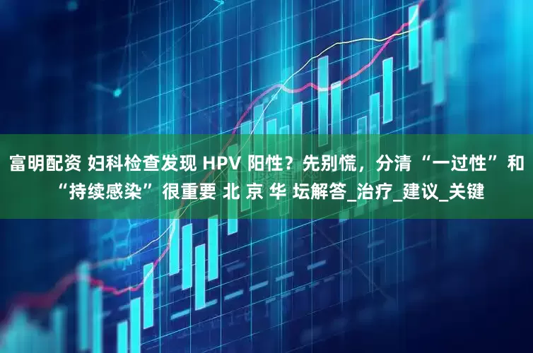 富明配资 妇科检查发现 HPV 阳性？先别慌，分清 “一过性” 和 “持续感染” 很重要 北 京 华 坛解答_治疗_建议_关键