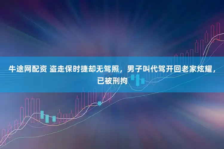 牛途网配资 盗走保时捷却无驾照，男子叫代驾开回老家炫耀，已被刑拘
