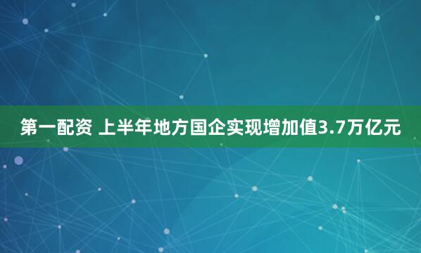 第一配资 上半年地方国企实现增加值3.7万亿元