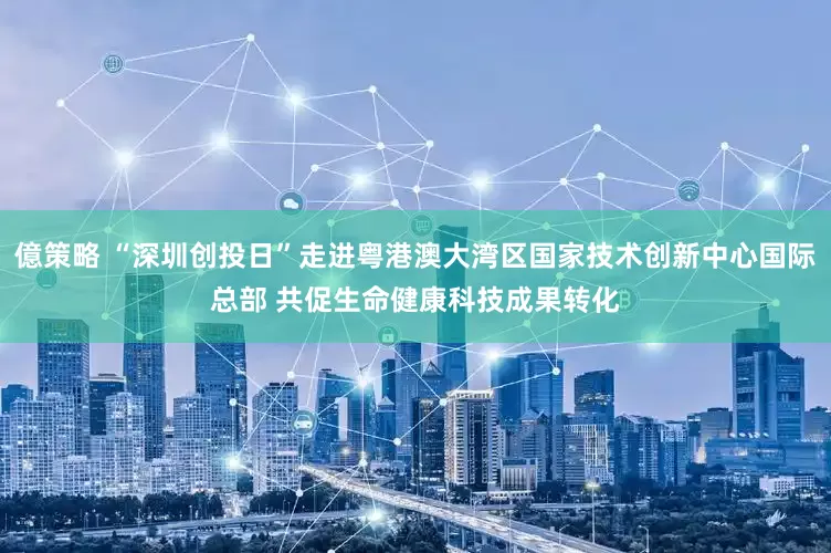 億策略 “深圳创投日”走进粤港澳大湾区国家技术创新中心国际总部 共促生命健康科技成果转化