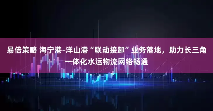 易倍策略 海宁港-洋山港“联动接卸”业务落地，助力长三角一体化水运物流网络畅通