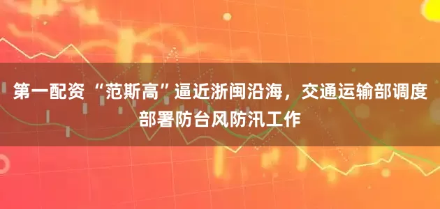 第一配资 “范斯高”逼近浙闽沿海，交通运输部调度部署防台风防汛工作