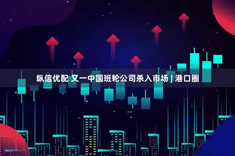 纵信优配 又一中国班轮公司杀入市场 | 港口圈