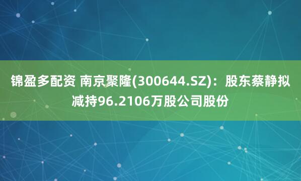 锦盈多配资 南京聚隆(300644.SZ)：股东蔡静拟减持96.2106万股公司股份