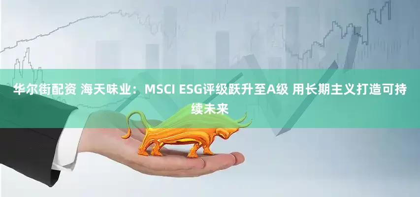 华尔街配资 海天味业：MSCI ESG评级跃升至A级 用长期主义打造可持续未来