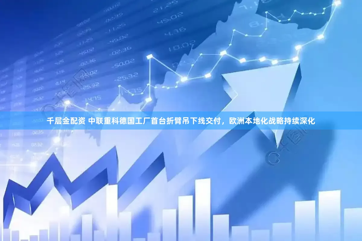 千层金配资 中联重科德国工厂首台折臂吊下线交付，欧洲本地化战略持续深化